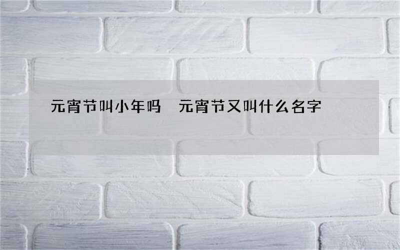 元宵节叫小年吗 元宵节又叫什么名字